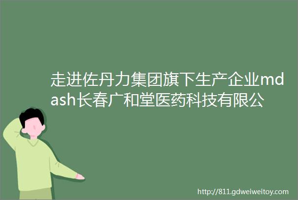 走进佐丹力集团旗下生产企业mdash长春广和堂医药科技有限公司